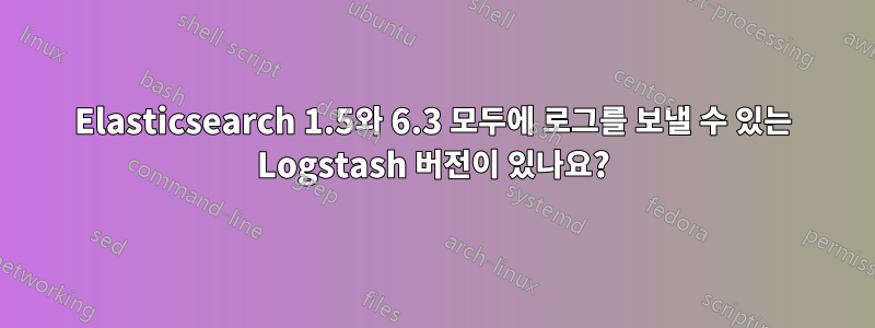 Elasticsearch 1.5와 6.3 모두에 로그를 보낼 수 있는 Logstash 버전이 있나요?