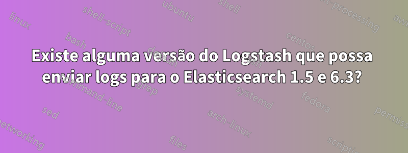 Existe alguma versão do Logstash que possa enviar logs para o Elasticsearch 1.5 e 6.3?