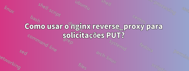 Como usar o nginx reverse_proxy para solicitações PUT?