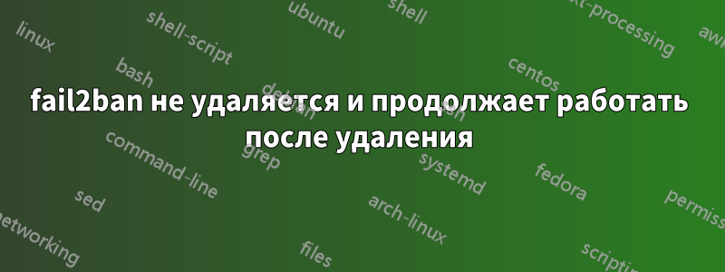 fail2ban не удаляется и продолжает работать после удаления