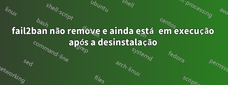 fail2ban não remove e ainda está em execução após a desinstalação