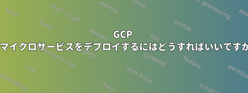 GCP でマイクロサービスをデプロイするにはどうすればいいですか?