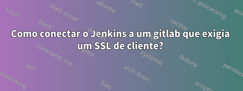 Como conectar o Jenkins a um gitlab que exigia um SSL de cliente?