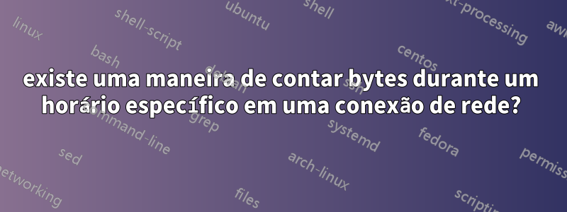 existe uma maneira de contar bytes durante um horário específico em uma conexão de rede?