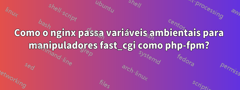 Como o nginx passa variáveis ​​ambientais para manipuladores fast_cgi como php-fpm?