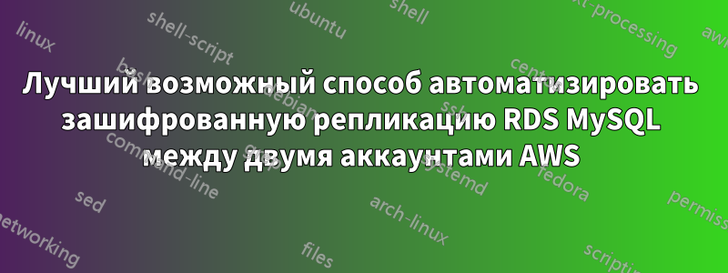 Лучший возможный способ автоматизировать зашифрованную репликацию RDS MySQL между двумя аккаунтами AWS