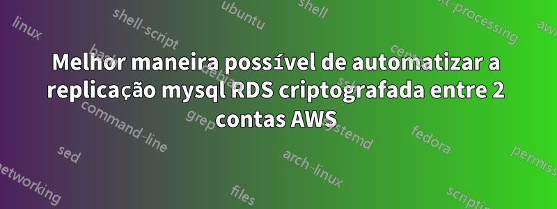 Melhor maneira possível de automatizar a replicação mysql RDS criptografada entre 2 contas AWS