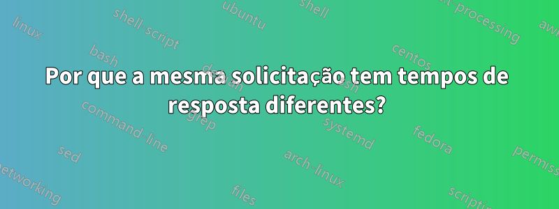 Por que a mesma solicitação tem tempos de resposta diferentes?