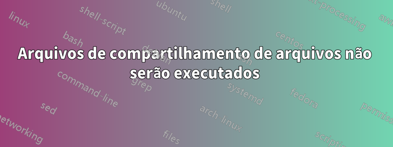 Arquivos de compartilhamento de arquivos não serão executados