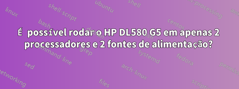 É possível rodar o HP DL580 G5 em apenas 2 processadores e 2 fontes de alimentação?