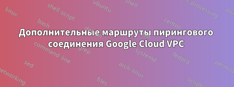 Дополнительные маршруты пирингового соединения Google Cloud VPC