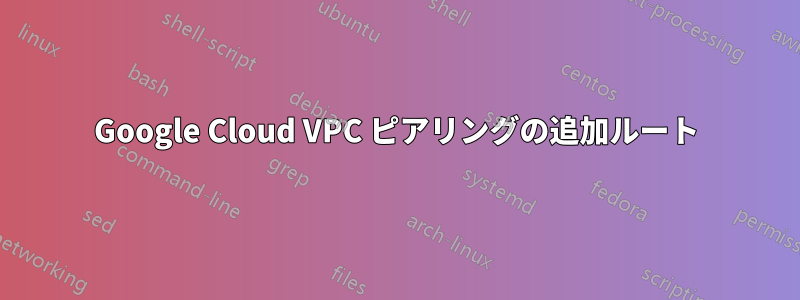 Google Cloud VPC ピアリングの追加ルート