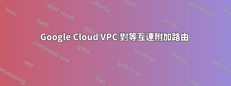 Google Cloud VPC 對等互連附加路由