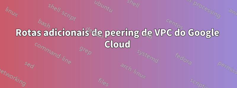 Rotas adicionais de peering de VPC do Google Cloud