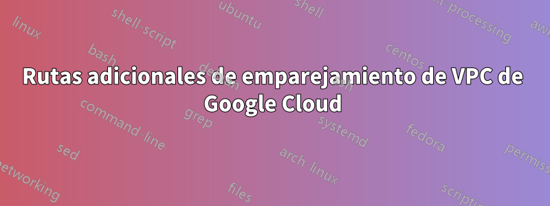 Rutas adicionales de emparejamiento de VPC de Google Cloud