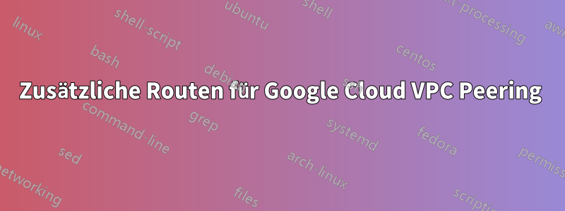 Zusätzliche Routen für Google Cloud VPC Peering