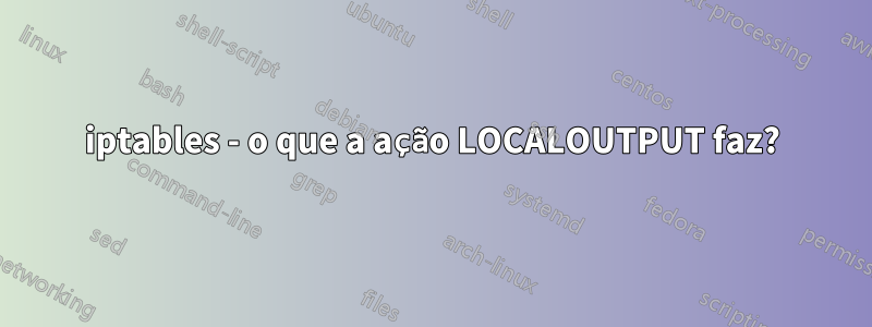 iptables - o que a ação LOCALOUTPUT faz?