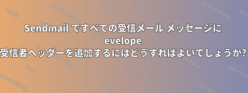 Sendmail ですべての受信メール メッセージに evelope 受信者ヘッダーを追加するにはどうすればよいでしょうか?