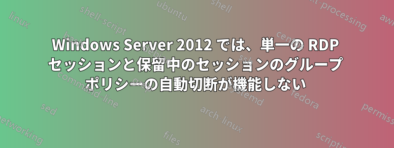 Windows Server 2012 では、単一の RDP セッションと保留中のセッションのグループ ポリシーの自動切断が機能しない