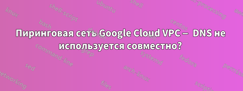 Пиринговая сеть Google Cloud VPC — DNS не используется совместно?