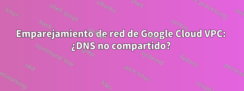 Emparejamiento de red de Google Cloud VPC: ¿DNS no compartido?