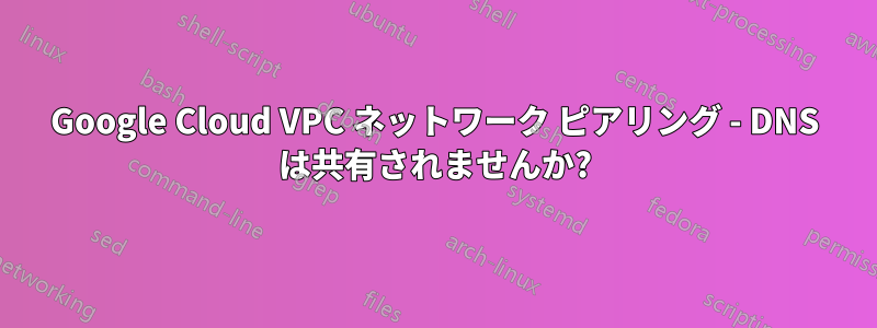 Google Cloud VPC ネットワーク ピアリング - DNS は共有されませんか?