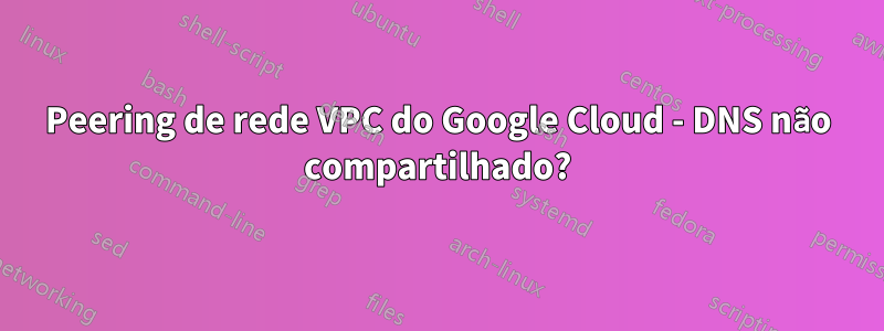 Peering de rede VPC do Google Cloud - DNS não compartilhado?