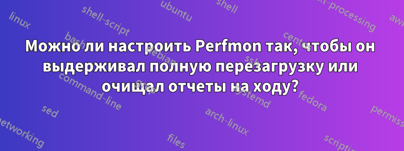 Можно ли настроить Perfmon так, чтобы он выдерживал полную перезагрузку или очищал отчеты на ходу?