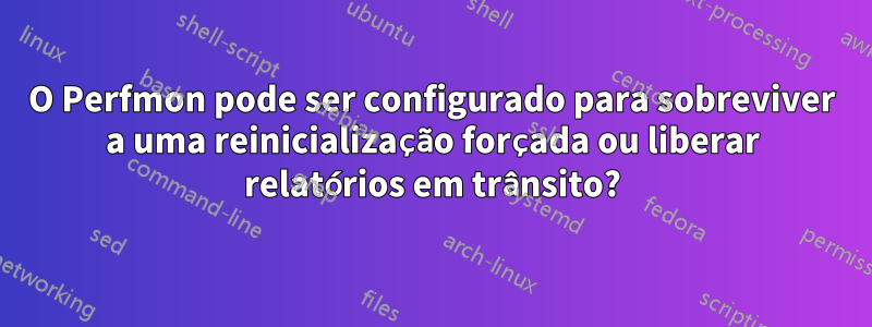 O Perfmon pode ser configurado para sobreviver a uma reinicialização forçada ou liberar relatórios em trânsito?