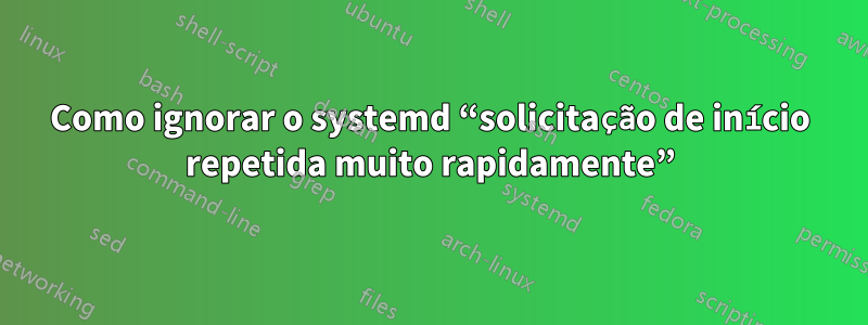 Como ignorar o systemd “solicitação de início repetida muito rapidamente”