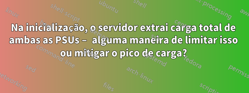 Na inicialização, o servidor extrai carga total de ambas as PSUs – alguma maneira de limitar isso ou mitigar o pico de carga?