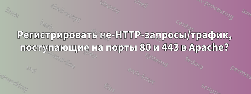 Регистрировать не-HTTP-запросы/трафик, поступающие на порты 80 и 443 в Apache?