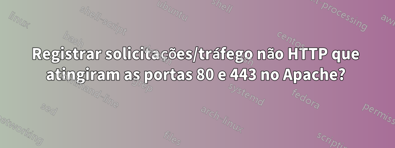 Registrar solicitações/tráfego não HTTP que atingiram as portas 80 e 443 no Apache?