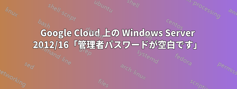 Google Cloud 上の Windows Server 2012/16「管理者パスワードが空白です」