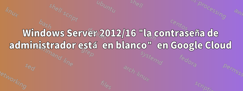 Windows Server 2012/16 "la contraseña de administrador está en blanco" en Google Cloud