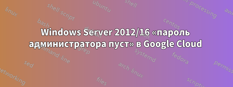 Windows Server 2012/16 «пароль администратора пуст» в Google Cloud