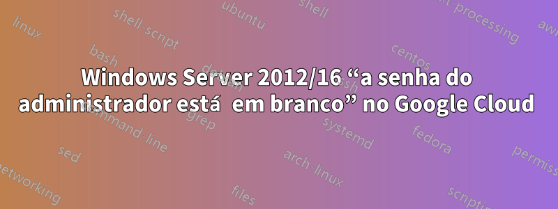 Windows Server 2012/16 “a senha do administrador está em branco” no Google Cloud