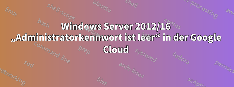 Windows Server 2012/16 „Administratorkennwort ist leer“ in der Google Cloud