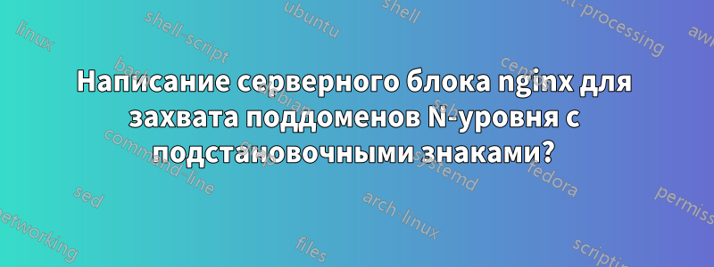 Написание серверного блока nginx для захвата поддоменов N-уровня с подстановочными знаками?