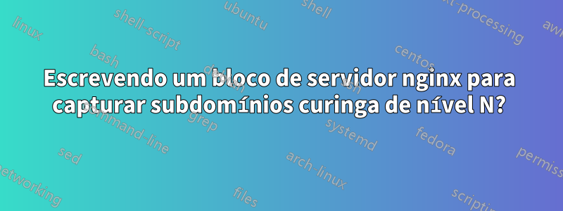 Escrevendo um bloco de servidor nginx para capturar subdomínios curinga de nível N?