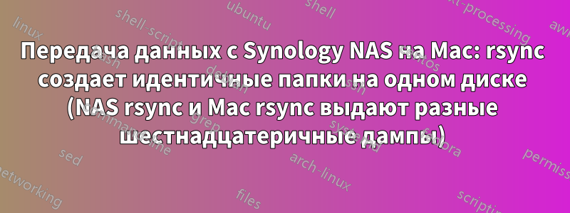 Передача данных с Synology NAS на Mac: rsync создает идентичные папки на одном диске (NAS rsync и Mac rsync выдают разные шестнадцатеричные дампы)