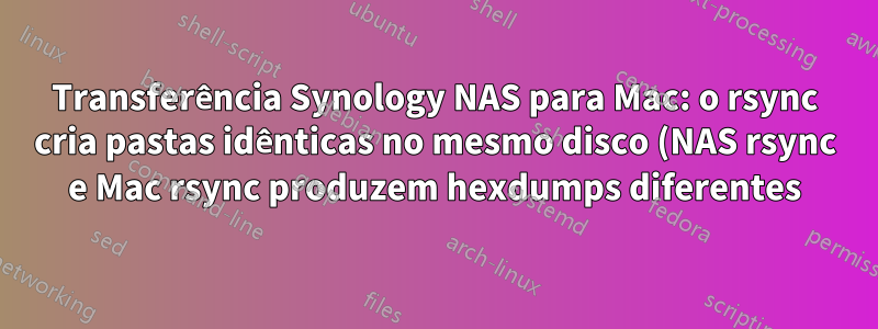 Transferência Synology NAS para Mac: o rsync cria pastas idênticas no mesmo disco (NAS rsync e Mac rsync produzem hexdumps diferentes)