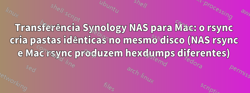 Transferência Synology NAS para Mac: o rsync cria pastas idênticas no mesmo disco (NAS rsync e Mac rsync produzem hexdumps diferentes)