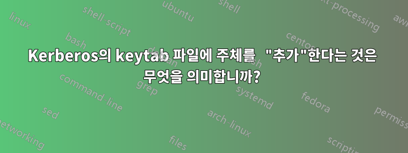 Kerberos의 keytab 파일에 주체를 "추가"한다는 것은 무엇을 의미합니까?