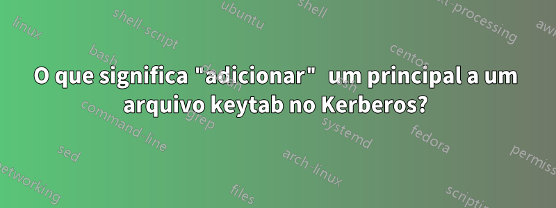 O que significa "adicionar" um principal a um arquivo keytab no Kerberos?