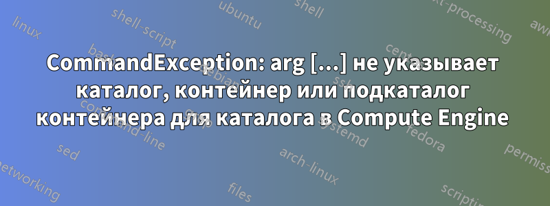 CommandException: arg [...] не указывает каталог, контейнер или подкаталог контейнера для каталога в Compute Engine