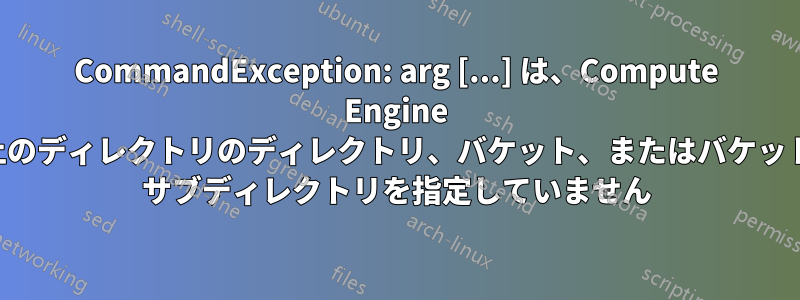 CommandException: arg [...] は、Compute Engine 上のディレクトリのディレクトリ、バケット、またはバケット サブディレクトリを指定していません