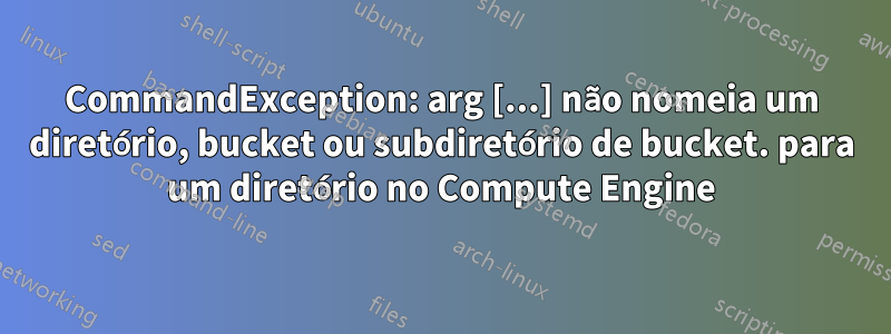 CommandException: arg [...] não nomeia um diretório, bucket ou subdiretório de bucket. para um diretório no Compute Engine
