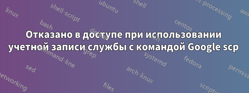 Отказано в доступе при использовании учетной записи службы с командой Google scp