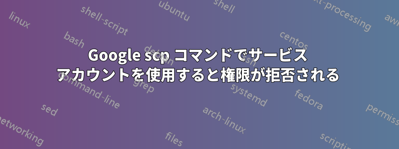 Google scp コマンドでサービス アカウントを使用すると権限が拒否される